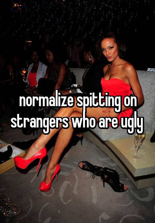 normalize spitting on strangers who are ugly 