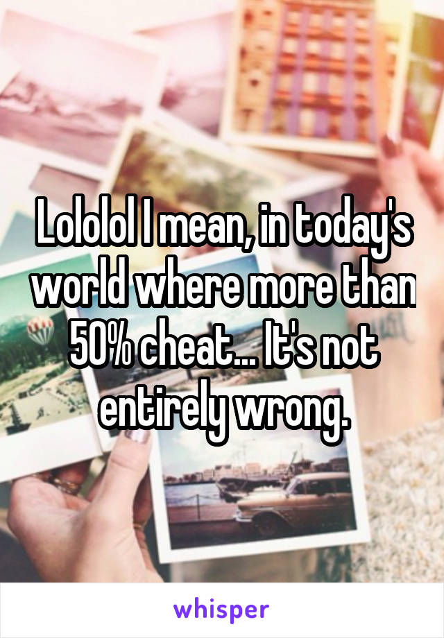 Lololol I mean, in today's world where more than 50% cheat... It's not entirely wrong.