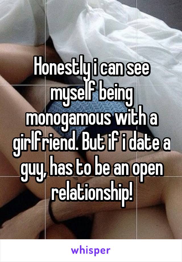 Honestly i can see myself being monogamous with a girlfriend. But if i date a guy, has to be an open relationship!