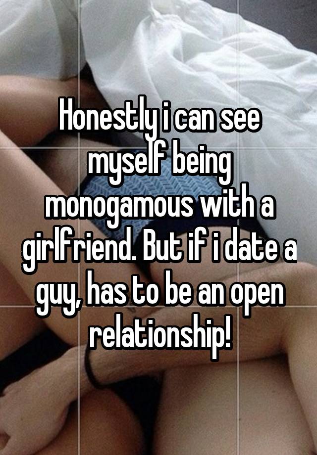 Honestly i can see myself being monogamous with a girlfriend. But if i date a guy, has to be an open relationship!