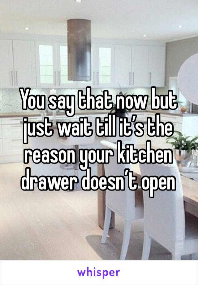 You say that now but just wait till it’s the reason your kitchen drawer doesn’t open 