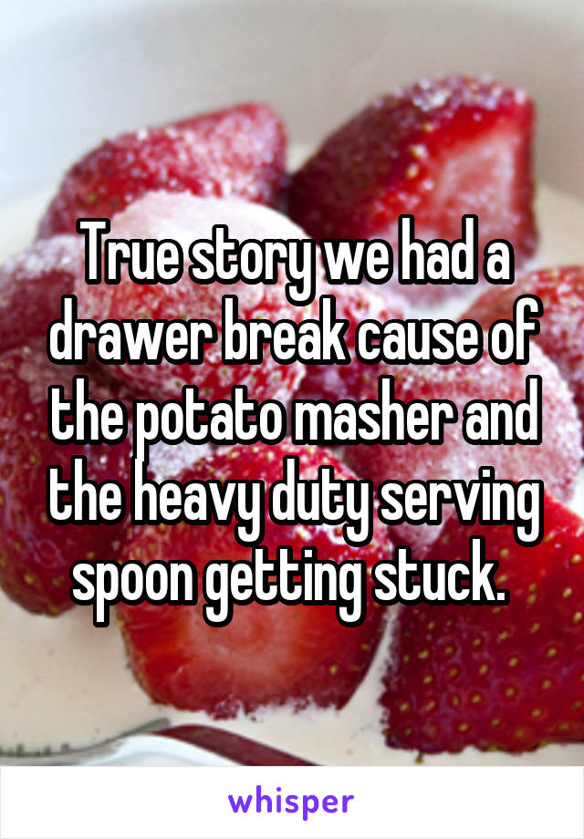 True story we had a drawer break cause of the potato masher and the heavy duty serving spoon getting stuck. 