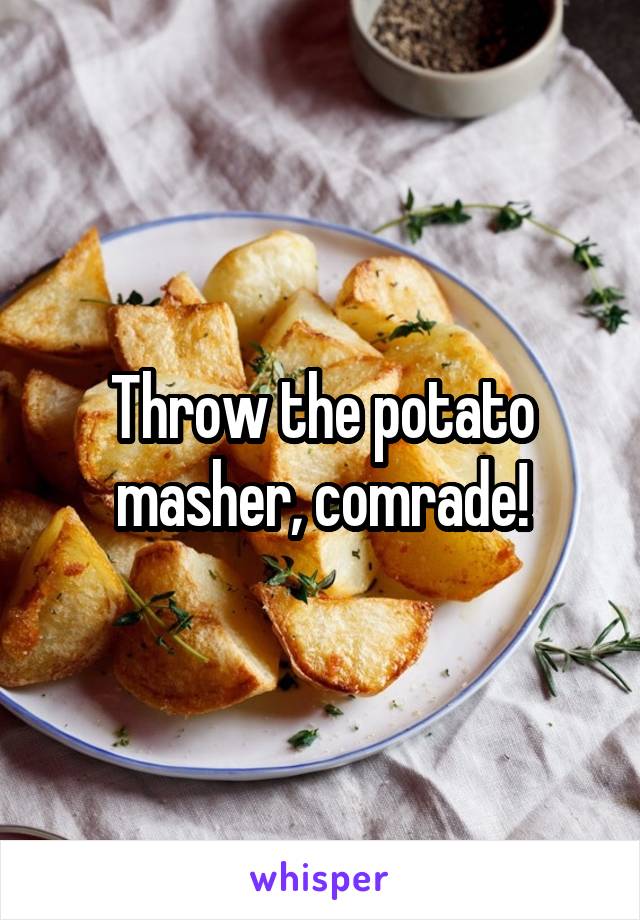 Throw the potato masher, comrade!