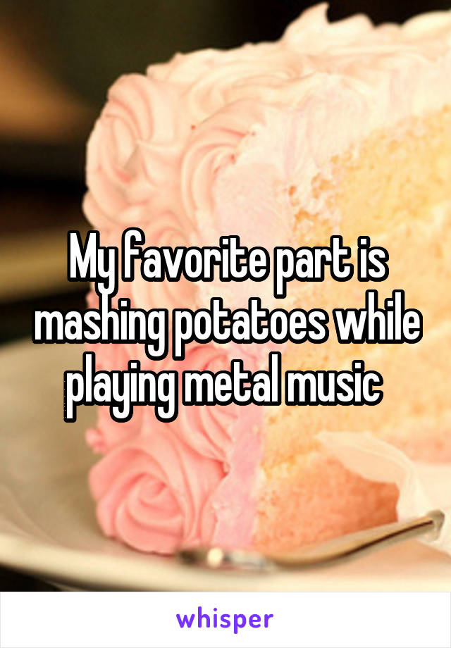 My favorite part is mashing potatoes while playing metal music 