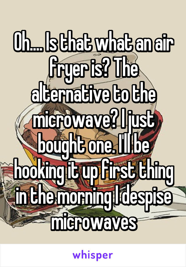 Oh.... Is that what an air fryer is? The alternative to the microwave? I just bought one. I'll be hooking it up first thing in the morning I despise microwaves