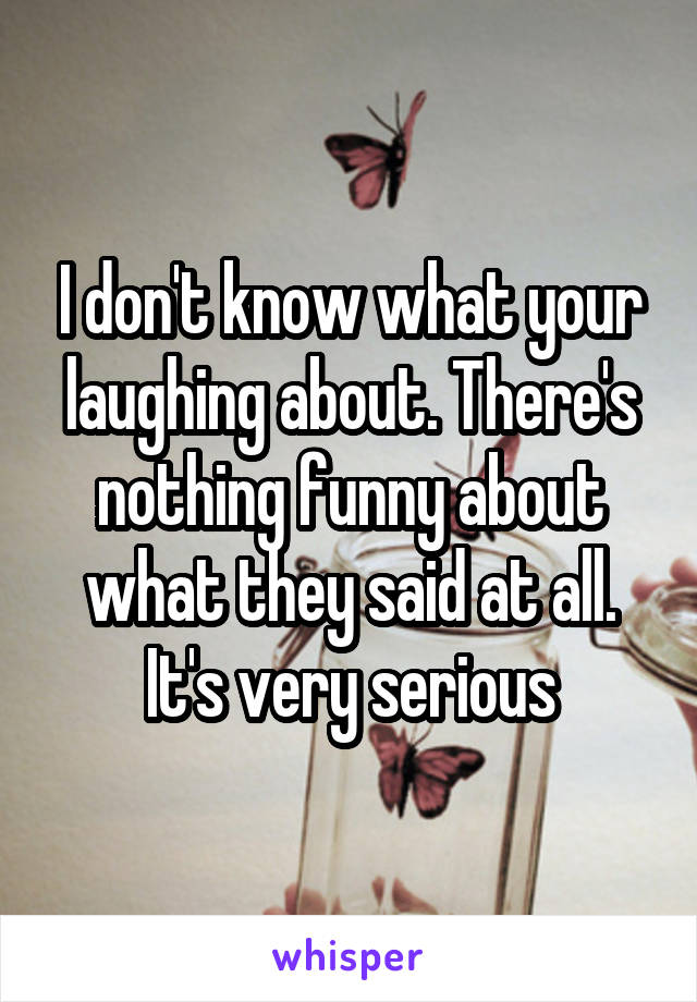 I don't know what your laughing about. There's nothing funny about what they said at all. It's very serious