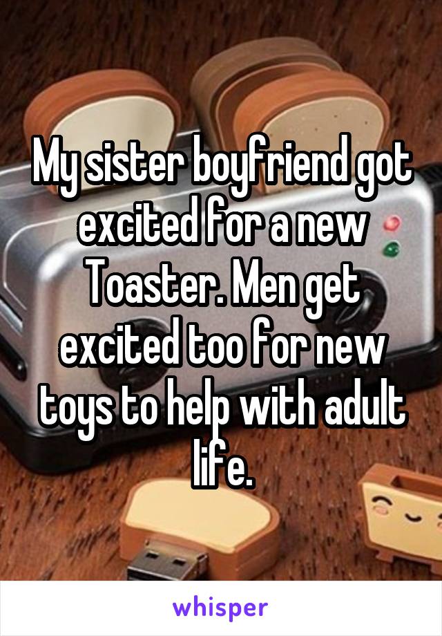 My sister boyfriend got excited for a new Toaster. Men get excited too for new toys to help with adult life.