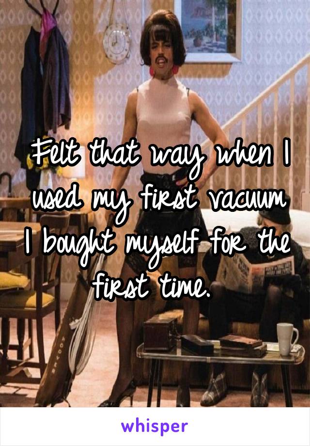 Felt that way when I used my first vacuum I bought myself for the first time. 