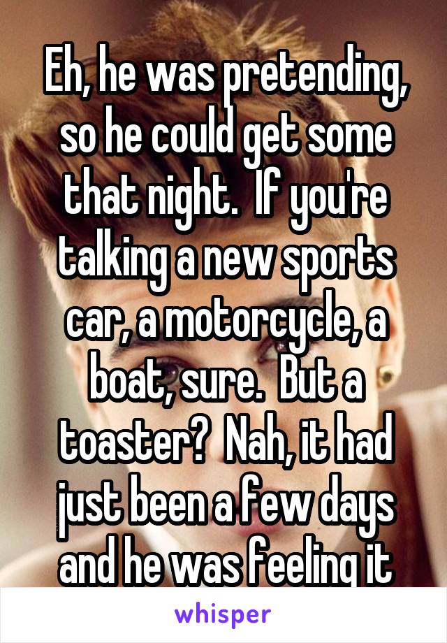 Eh, he was pretending, so he could get some that night.  If you're talking a new sports car, a motorcycle, a boat, sure.  But a toaster?  Nah, it had just been a few days and he was feeling it