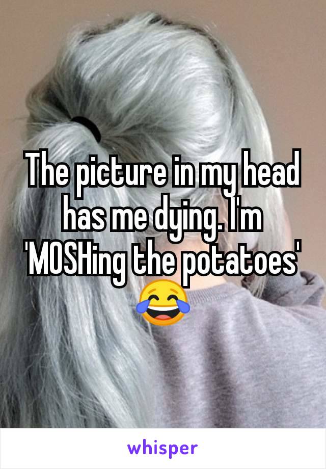 The picture in my head has me dying. I'm 'MOSHing the potatoes' 😂