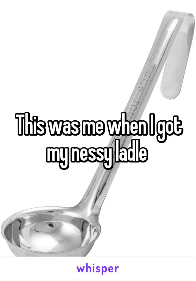 This was me when I got my nessy ladle 