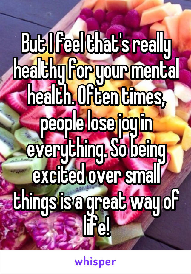 But I feel that's really healthy for your mental health. Often times, people lose joy in everything. So being excited over small things is a great way of life!