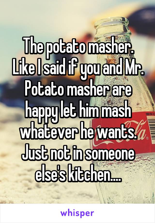 The potato masher. Like I said if you and Mr. Potato masher are happy let him mash whatever he wants. Just not in someone else's kitchen....