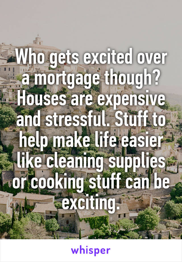 Who gets excited over a mortgage though? Houses are expensive and stressful. Stuff to help make life easier like cleaning supplies or cooking stuff can be exciting.