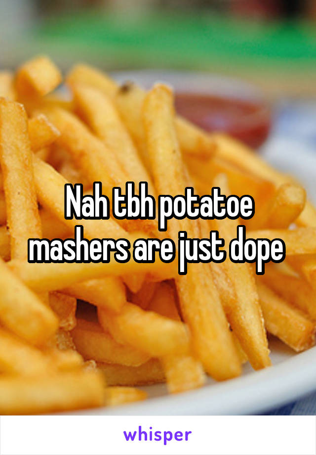 Nah tbh potatoe mashers are just dope 