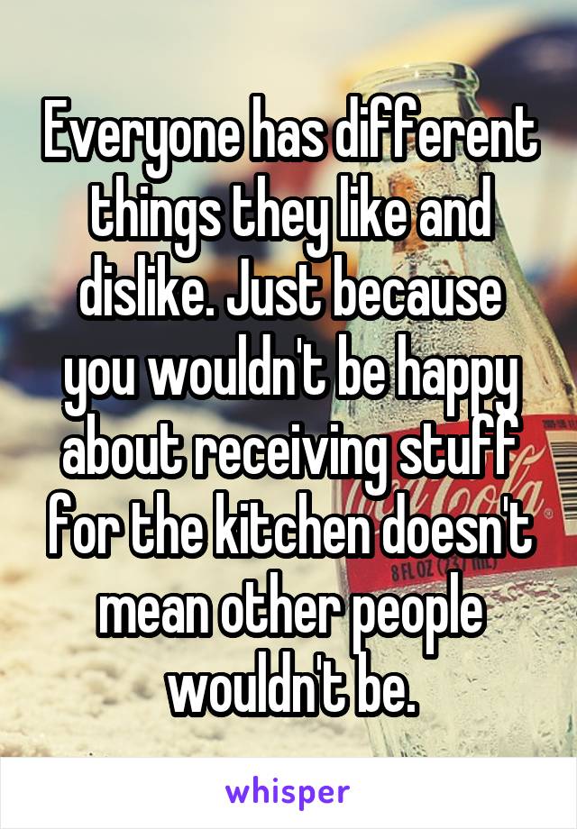 Everyone has different things they like and dislike. Just because you wouldn't be happy about receiving stuff for the kitchen doesn't mean other people wouldn't be.