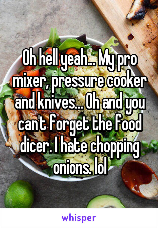 Oh hell yeah... My pro mixer, pressure cooker and knives... Oh and you can't forget the food dicer. I hate chopping onions. lol