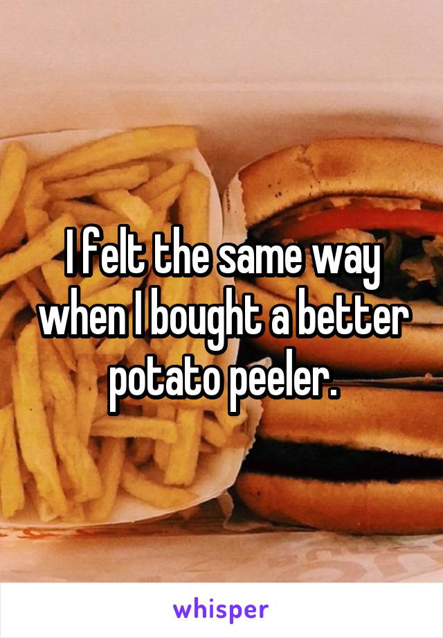 I felt the same way when I bought a better potato peeler.