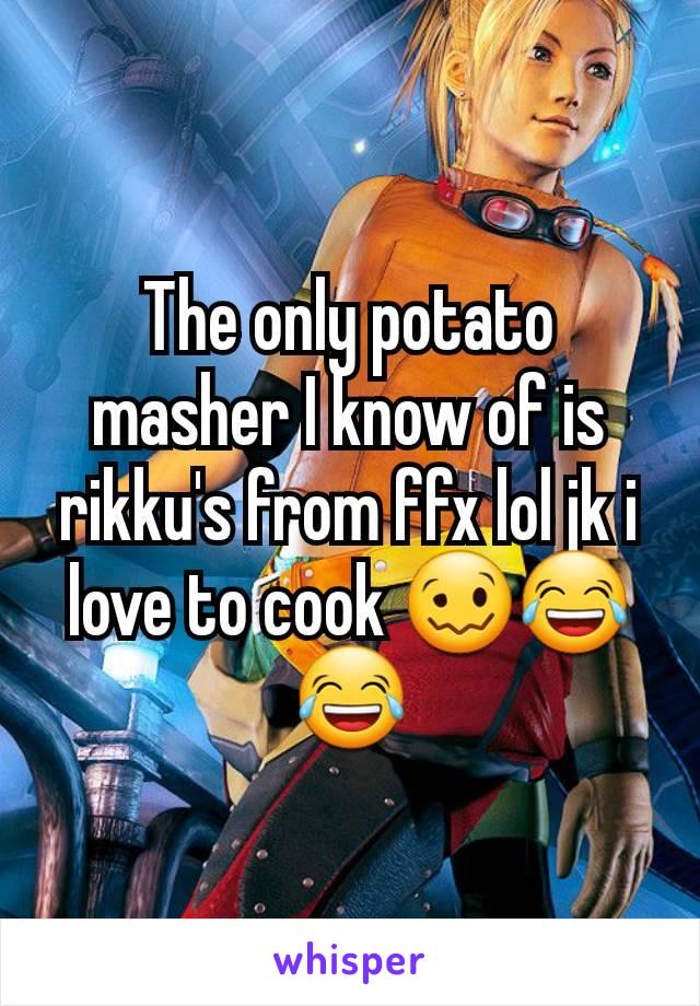 The only potato masher I know of is rikku's from ffx lol jk i love to cook 🥴😂😂