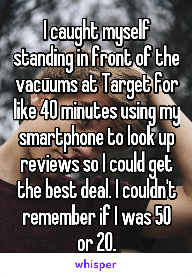 I caught myself standing in front of the vacuums at Target for like 40 minutes using my smartphone to look up reviews so I could get the best deal. I couldn't remember if I was 50 or 20.