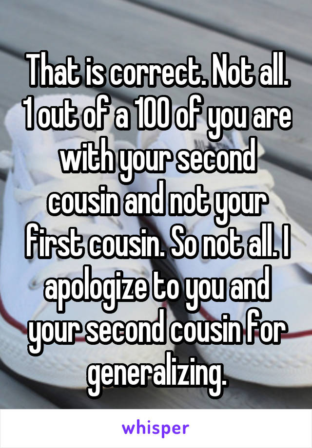 That is correct. Not all. 1 out of a 100 of you are with your second cousin and not your first cousin. So not all. I apologize to you and your second cousin for generalizing.