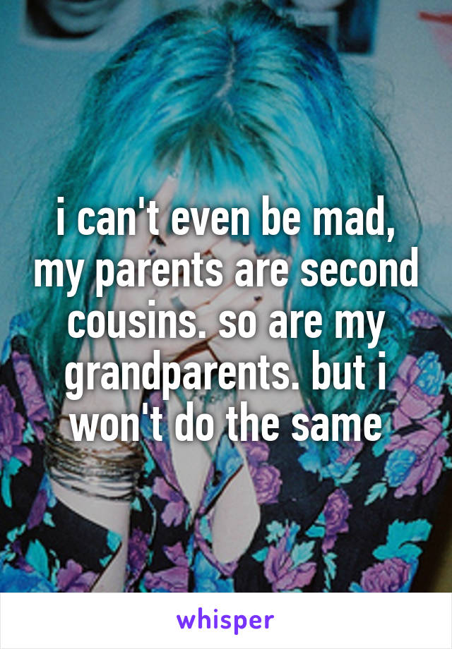 i can't even be mad, my parents are second cousins. so are my grandparents. but i won't do the same