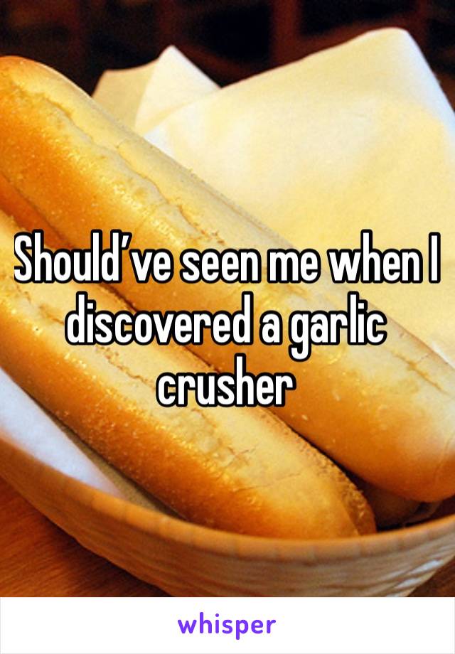 Should’ve seen me when I discovered a garlic crusher