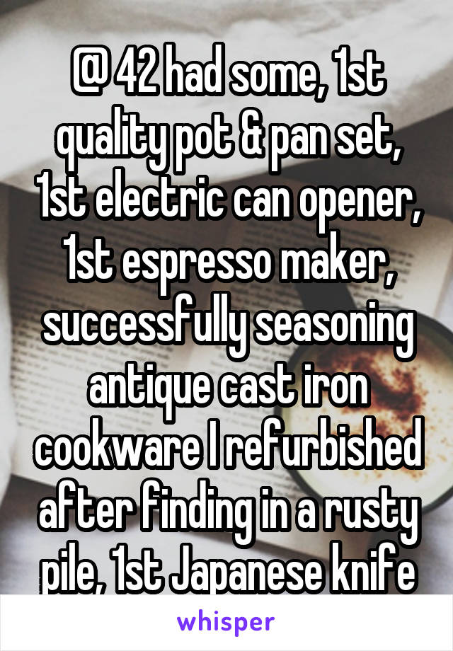 @ 42 had some, 1st quality pot & pan set, 1st electric can opener, 1st espresso maker, successfully seasoning antique cast iron cookware I refurbished after finding in a rusty pile, 1st Japanese knife