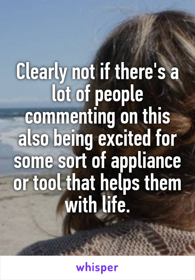 Clearly not if there's a lot of people commenting on this also being excited for some sort of appliance or tool that helps them with life.