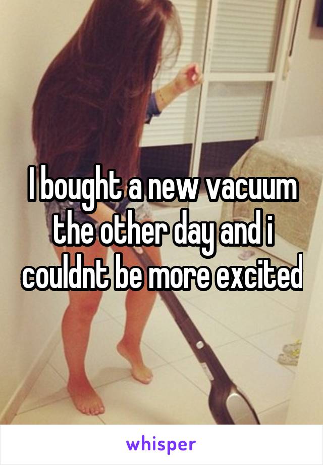 I bought a new vacuum the other day and i couldnt be more excited