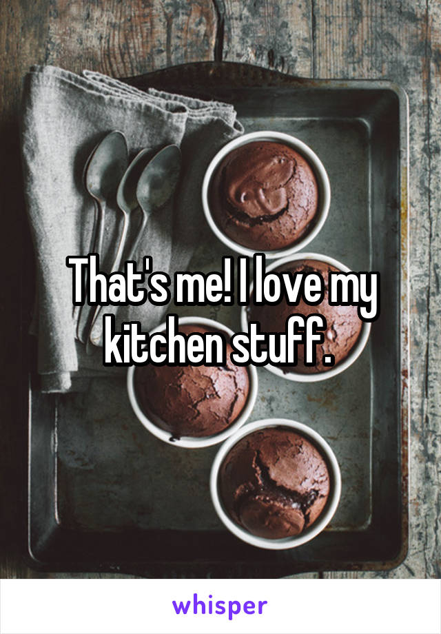 That's me! I love my kitchen stuff. 