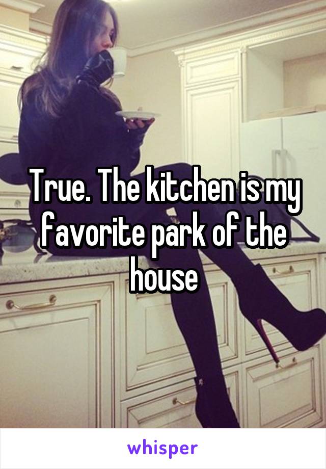 True. The kitchen is my favorite park of the house