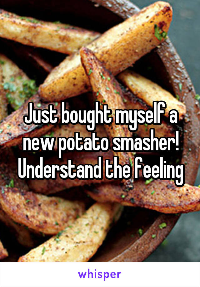 Just bought myself a new potato smasher! Understand the feeling