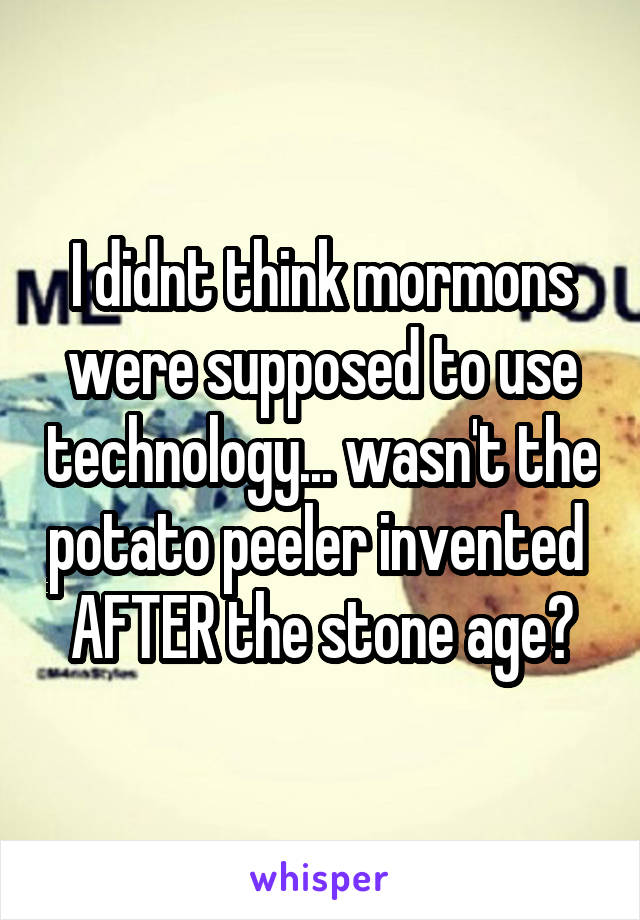 I didnt think mormons were supposed to use technology... wasn't the potato peeler invented  AFTER the stone age?