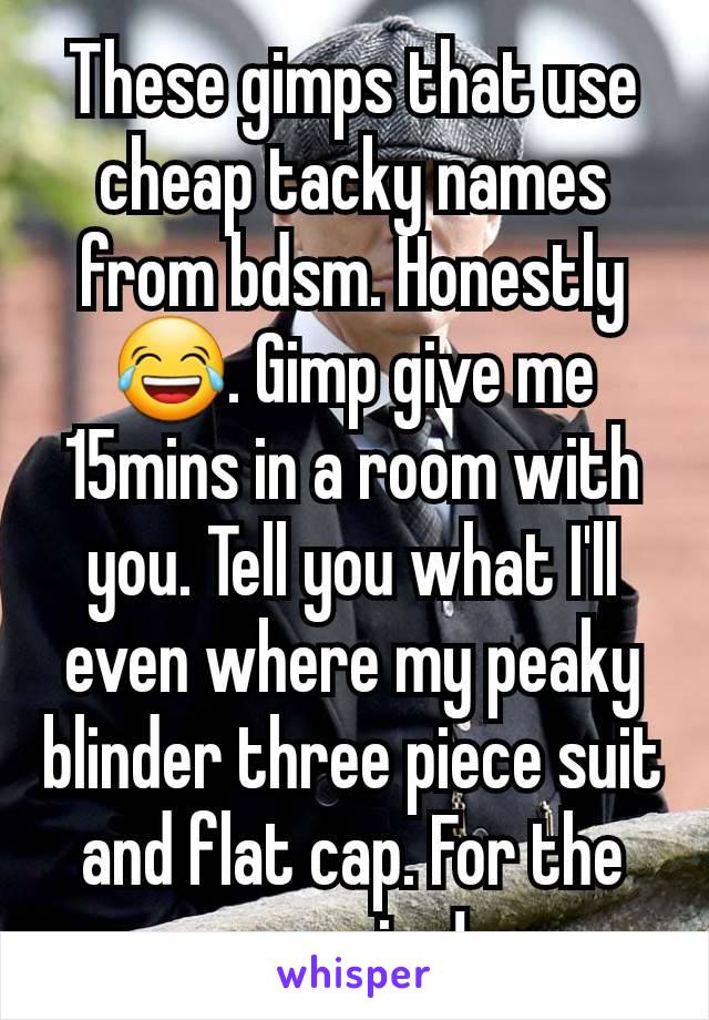 These gimps that use cheap tacky names from bdsm. Honestly 😂. Gimp give me 15mins in a room with you. Tell you what I'll even where my peaky blinder three piece suit and flat cap. For the occasion! 