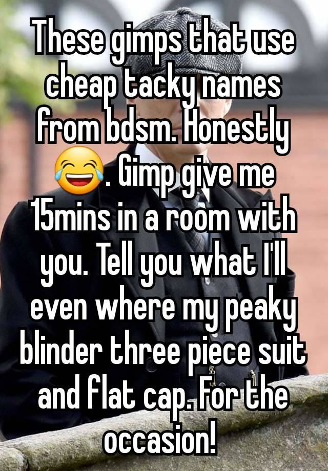 These gimps that use cheap tacky names from bdsm. Honestly 😂. Gimp give me 15mins in a room with you. Tell you what I'll even where my peaky blinder three piece suit and flat cap. For the occasion! 