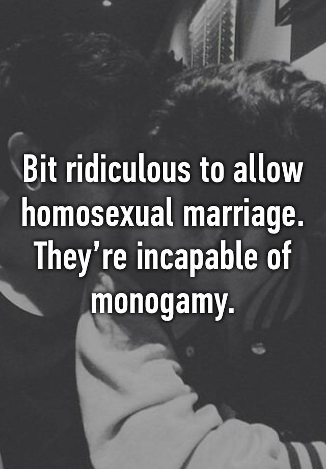 Bit ridiculous to allow homosexual marriage. They’re incapable of monogamy.