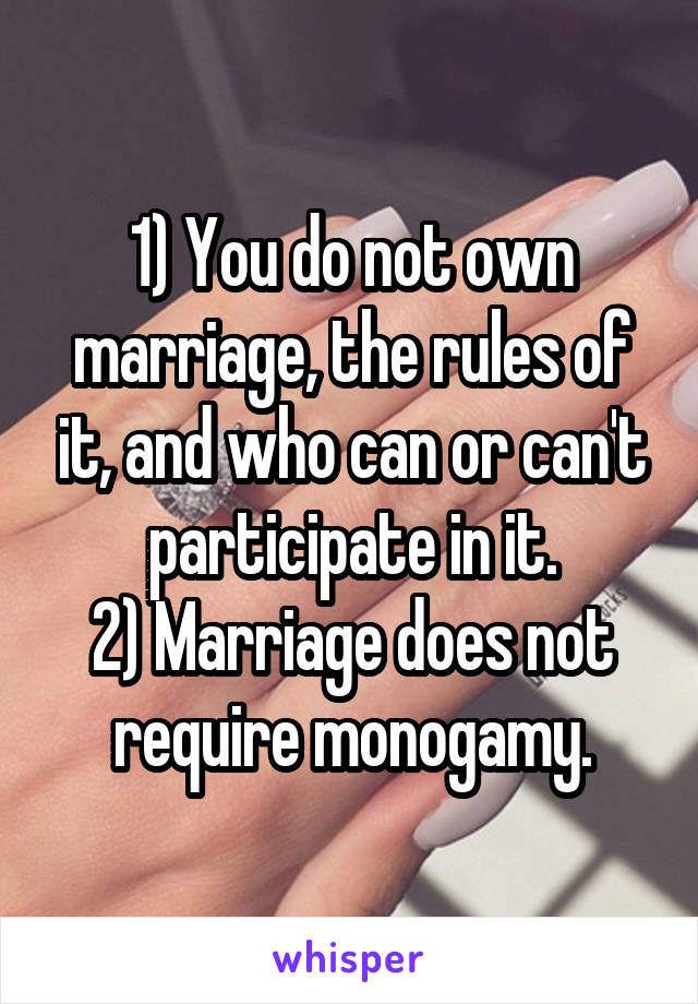 1) You do not own marriage, the rules of it, and who can or can't participate in it.
2) Marriage does not require monogamy.