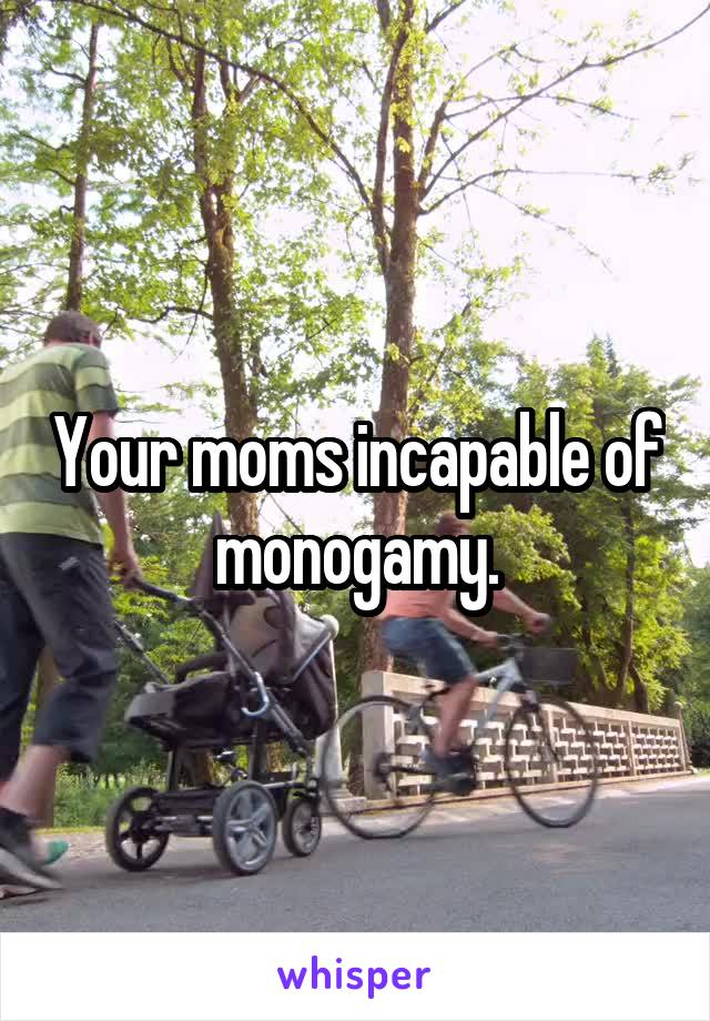 Your moms incapable of monogamy.