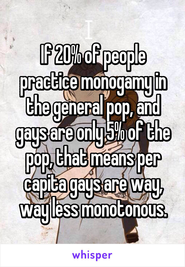 If 20% of people practice monogamy in the general pop, and gays are only 5% of the pop, that means per capita gays are way, way less monotonous.