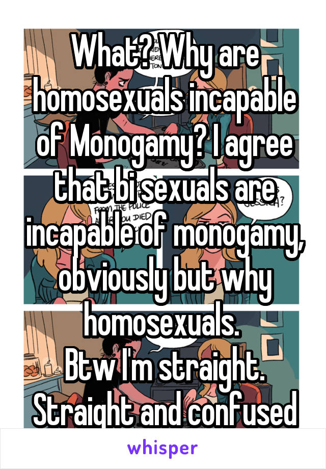 What? Why are homosexuals incapable of Monogamy? I agree that bi sexuals are incapable of monogamy, obviously but why homosexuals. 
Btw I'm straight. Straight and confused