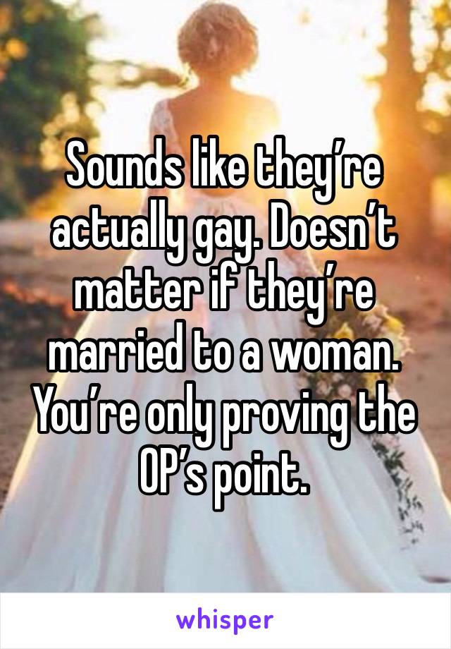 Sounds like they’re actually gay. Doesn’t matter if they’re married to a woman. You’re only proving the OP’s point.