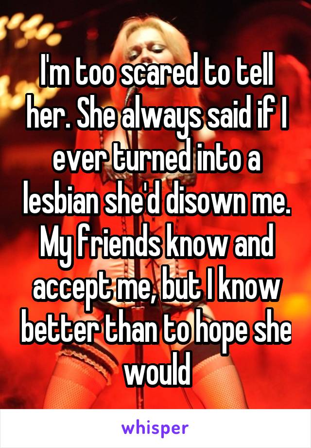 I'm too scared to tell her. She always said if I ever turned into a lesbian she'd disown me. My friends know and accept me, but I know better than to hope she would