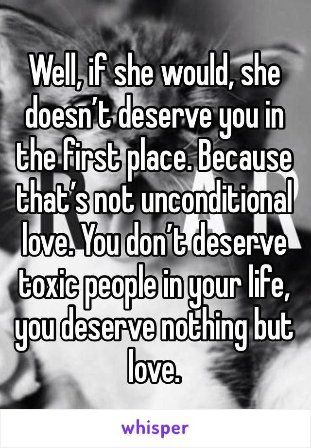 Well, if she would, she doesn’t deserve you in the first place. Because that’s not unconditional love. You don’t deserve toxic people in your life, you deserve nothing but love.