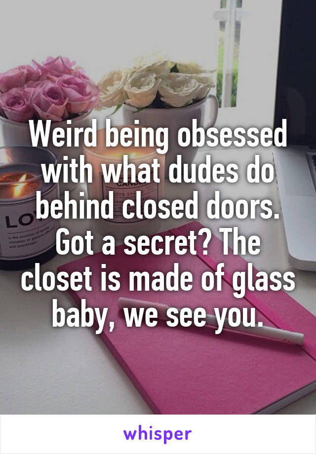 Weird being obsessed with what dudes do behind closed doors. Got a secret? The closet is made of glass baby, we see you.