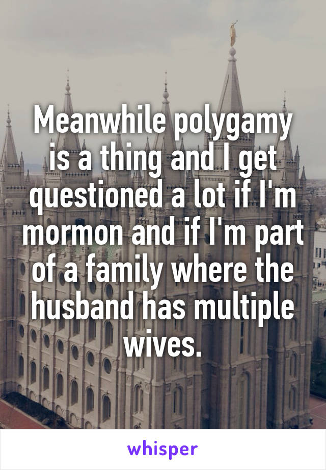 Meanwhile polygamy is a thing and I get questioned a lot if I'm mormon and if I'm part of a family where the husband has multiple wives.