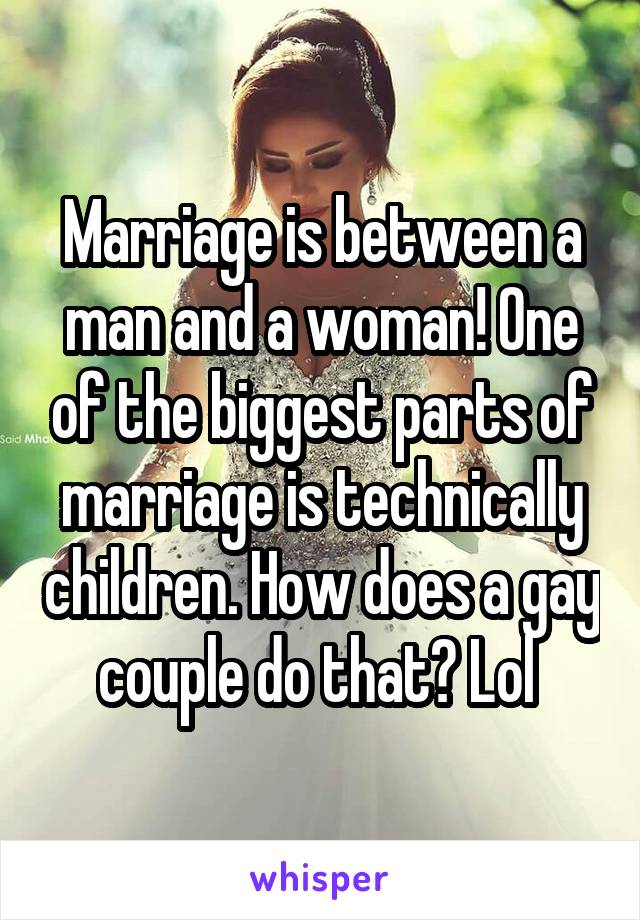 Marriage is between a man and a woman! One of the biggest parts of marriage is technically children. How does a gay couple do that? Lol 