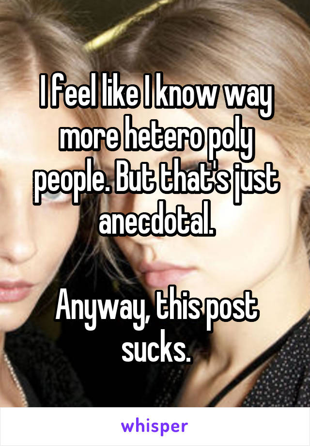 I feel like I know way more hetero poly people. But that's just anecdotal.

Anyway, this post sucks.