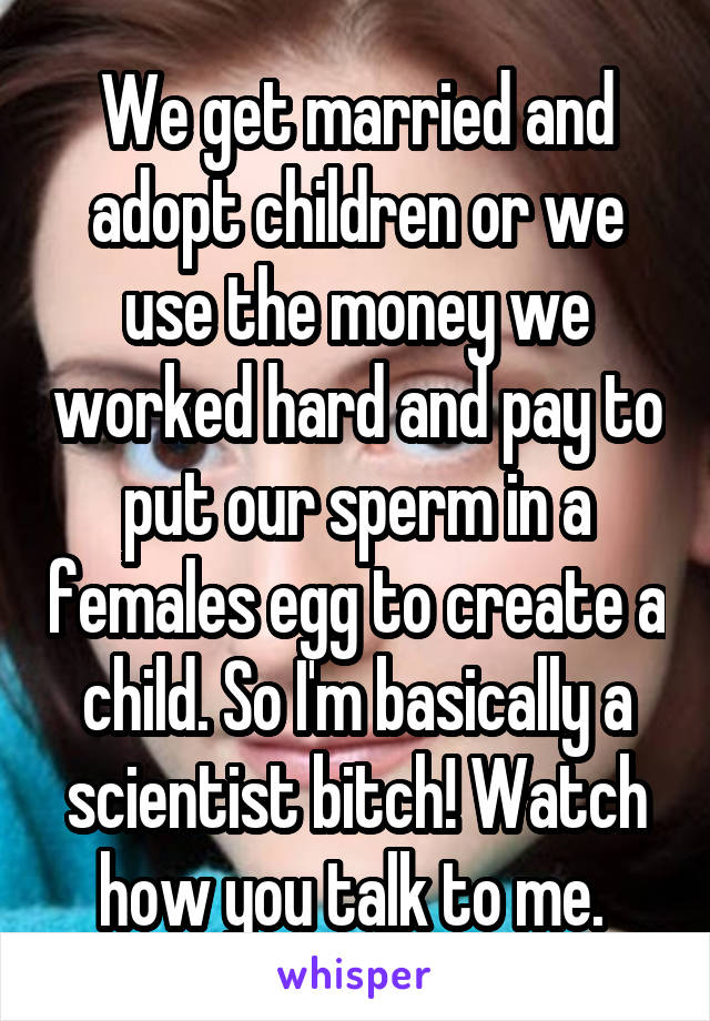 We get married and adopt children or we use the money we worked hard and pay to put our sperm in a females egg to create a child. So I'm basically a scientist bitch! Watch how you talk to me. 