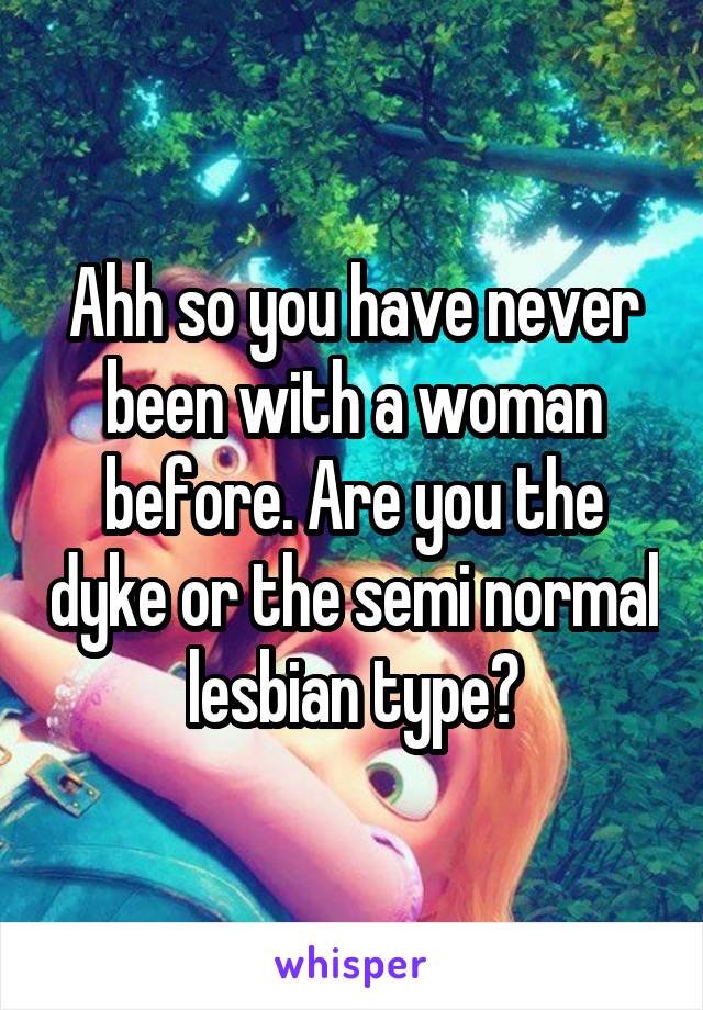 Ahh so you have never been with a woman before. Are you the dyke or the semi normal lesbian type?